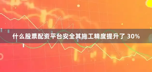 什么股票配资平台安全其施工精度提升了 30%