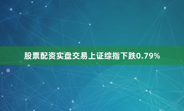 股票配资实盘交易上证综指下跌0.79%