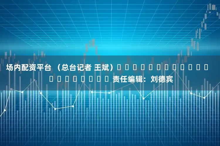 场内配资平台 （总台记者 王斌）												  								责任编辑：刘德宾