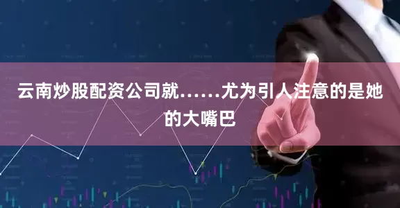 云南炒股配资公司就……尤为引人注意的是她的大嘴巴