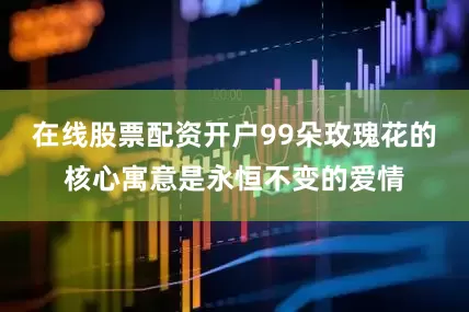 在线股票配资开户99朵玫瑰花的核心寓意是永恒不变的爱情