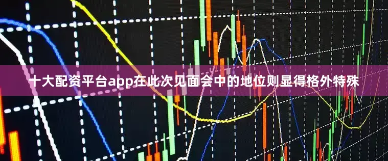 十大配资平台app在此次见面会中的地位则显得格外特殊