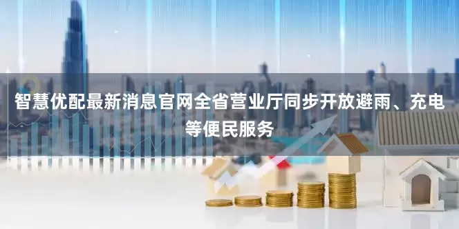 智慧优配最新消息官网全省营业厅同步开放避雨、充电等便民服务