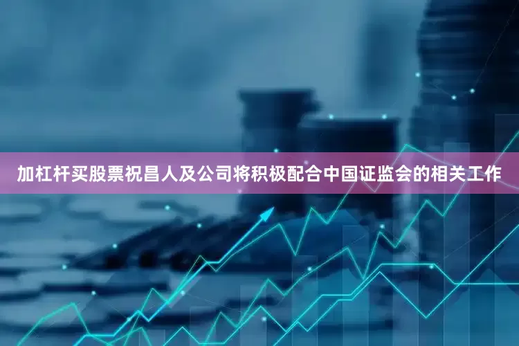 加杠杆买股票祝昌人及公司将积极配合中国证监会的相关工作