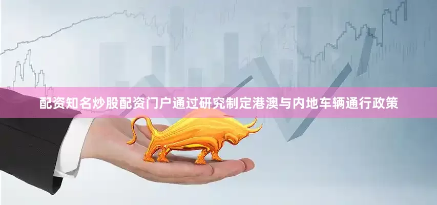 配资知名炒股配资门户通过研究制定港澳与内地车辆通行政策