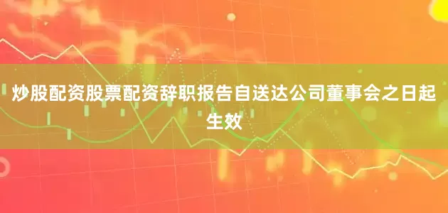 炒股配资股票配资辞职报告自送达公司董事会之日起生效
