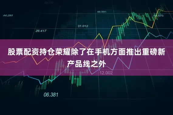 股票配资持仓荣耀除了在手机方面推出重磅新产品线之外
