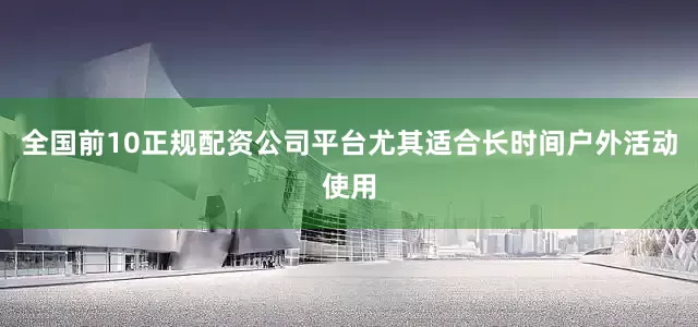 全国前10正规配资公司平台尤其适合长时间户外活动使用