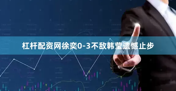 杠杆配资网徐奕0-3不敌韩莹遗憾止步
