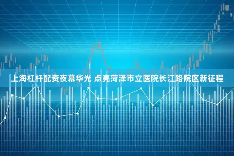 上海杠杆配资夜幕华光 点亮菏泽市立医院长江路院区新征程