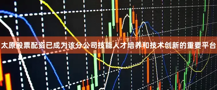 太原股票配资已成为该分公司技能人才培养和技术创新的重要平台