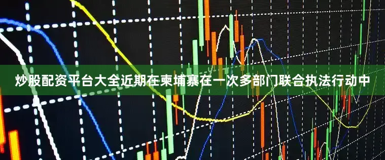 炒股配资平台大全近期在柬埔寨在一次多部门联合执法行动中