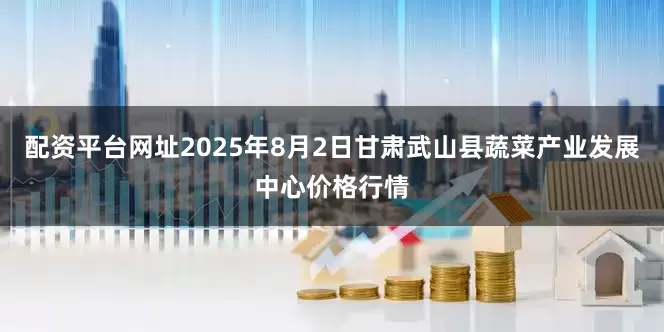 配资平台网址2025年8月2日甘肃武山县蔬菜产业发展中心价格行情