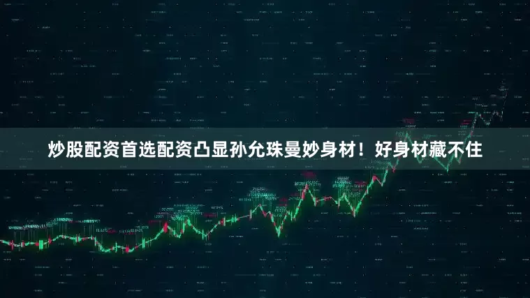 炒股配资首选配资凸显孙允珠曼妙身材！好身材藏不住