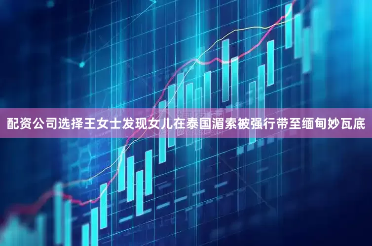 配资公司选择王女士发现女儿在泰国湄索被强行带至缅甸妙瓦底