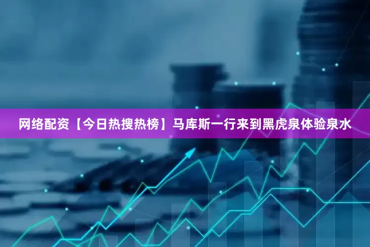 网络配资【今日热搜热榜】马库斯一行来到黑虎泉体验泉水