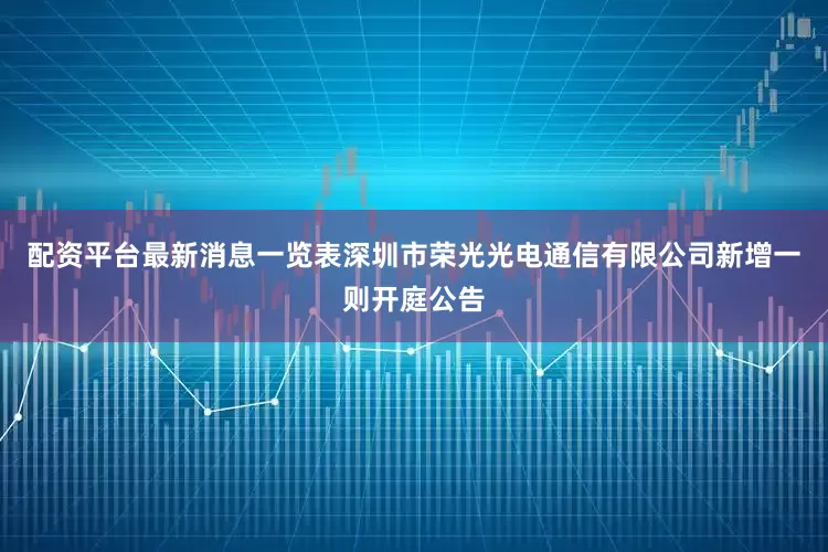 配资平台最新消息一览表深圳市荣光光电通信有限公司新增一则开庭公告