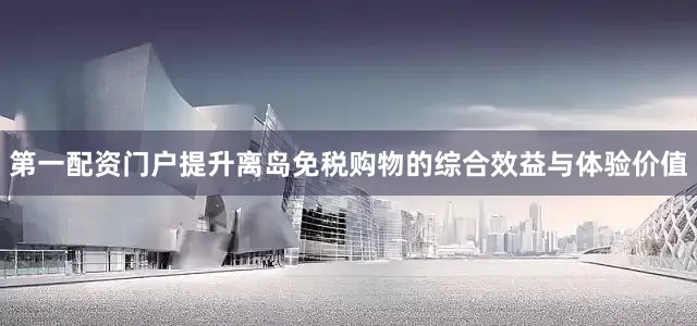第一配资门户提升离岛免税购物的综合效益与体验价值